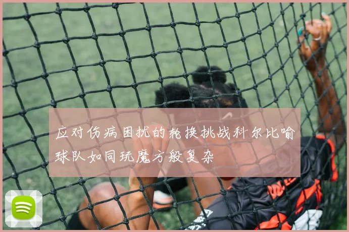 应对伤病困扰的轮换挑战科尔比喻球队如同玩魔方般复杂