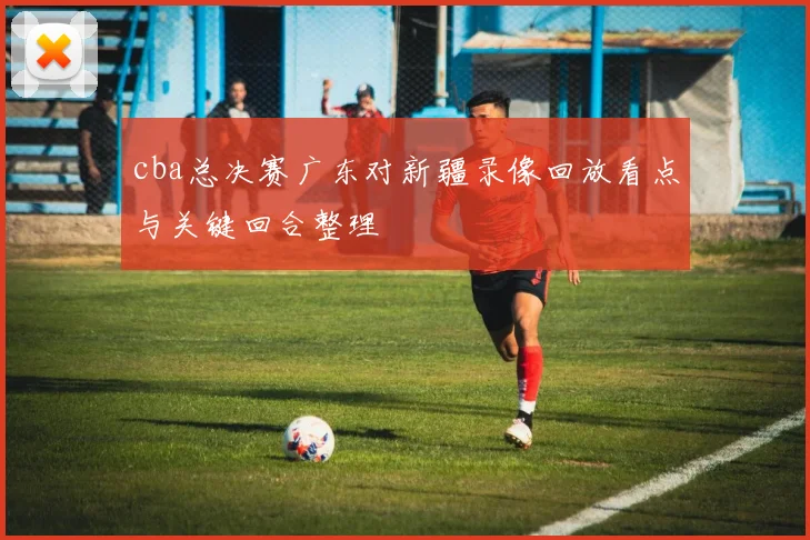 cba总决赛广东对新疆录像回放看点与关键回合整理