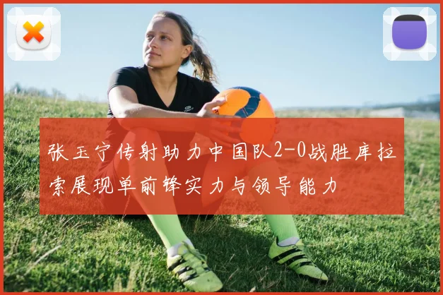 张玉宁传射助力中国队2-0战胜库拉索展现单前锋实力与领导能力