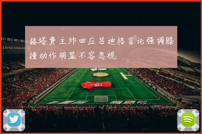 赫塔费主帅回应吕迪格言论强调膝撞动作明显不容忽视