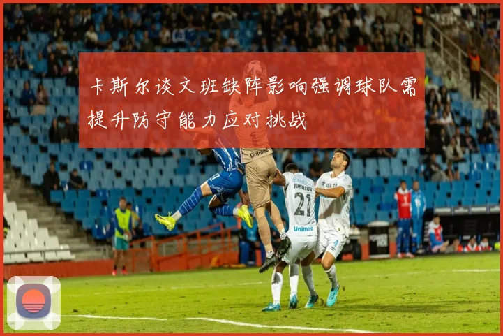 卡斯尔谈文班缺阵影响强调球队需提升防守能力应对挑战