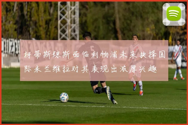 柯蒂斯琼斯面临利物浦未来抉择国际米兰维拉对其表现出浓厚兴趣