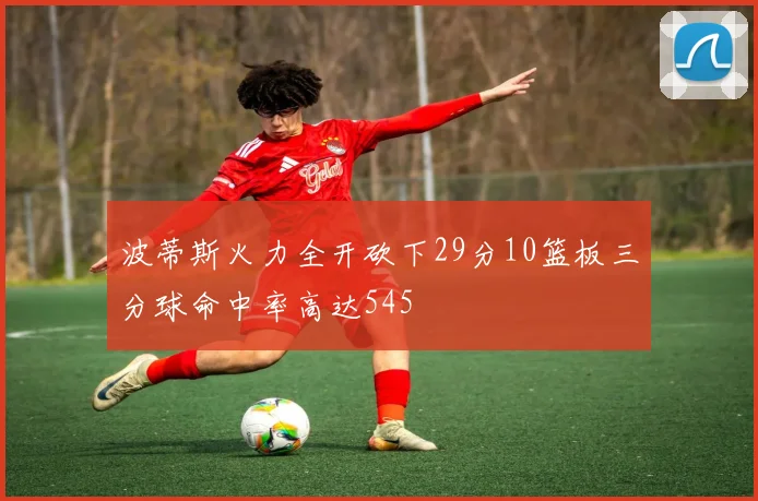 波蒂斯火力全开砍下29分10篮板三分球命中率高达545