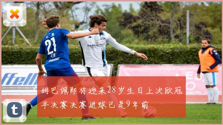 姆巴佩即将迎来28岁生日上次欧冠半决赛决赛进球已是9年前