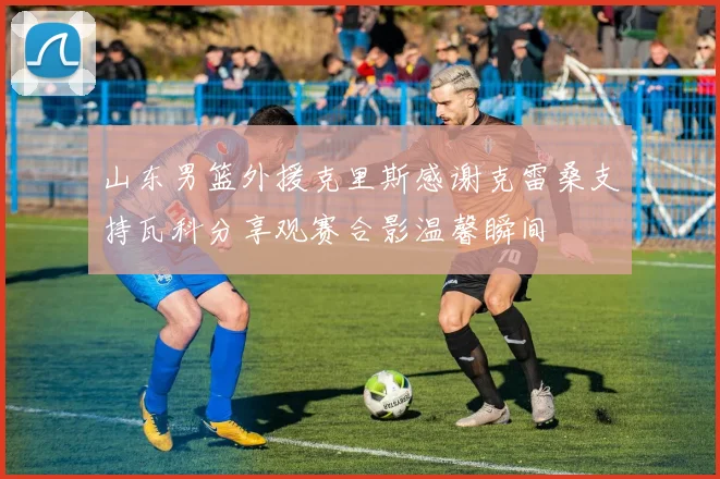 山东男篮外援克里斯感谢克雷桑支持瓦科分享观赛合影温馨瞬间
