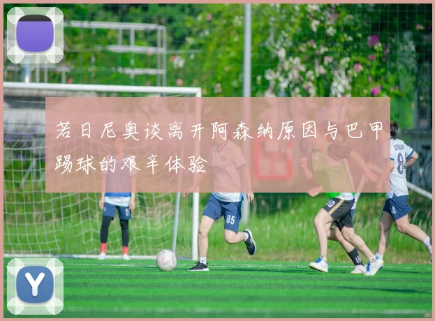 若日尼奥谈离开阿森纳原因与巴甲踢球的艰辛体验