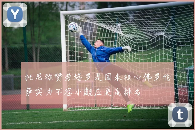 托尼称赞劳塔罗是国米核心佛罗伦萨实力不容小觑应更高排名